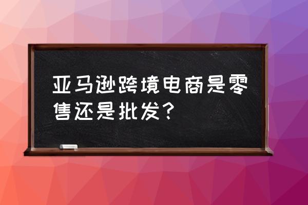 亚马逊是零售商吗 亚马逊跨境电商是零售还是批发？