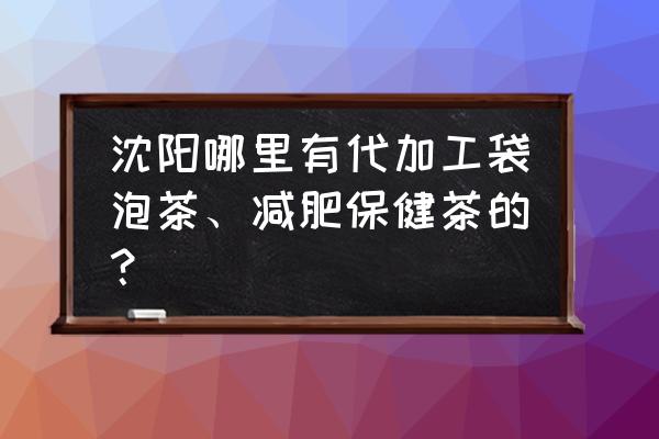 哪里有做养生茶代加工 沈阳哪里有代加工袋泡茶、减肥保健茶的？