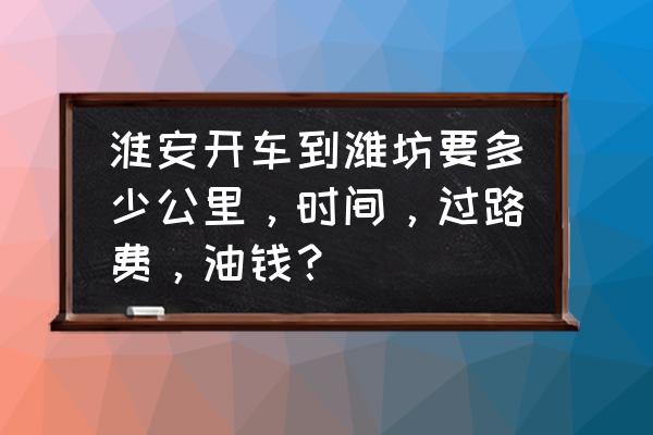 怎样从潍坊去江苏淮安南方便 淮安开车到潍坊要多少公里，时间，过路费，油钱？