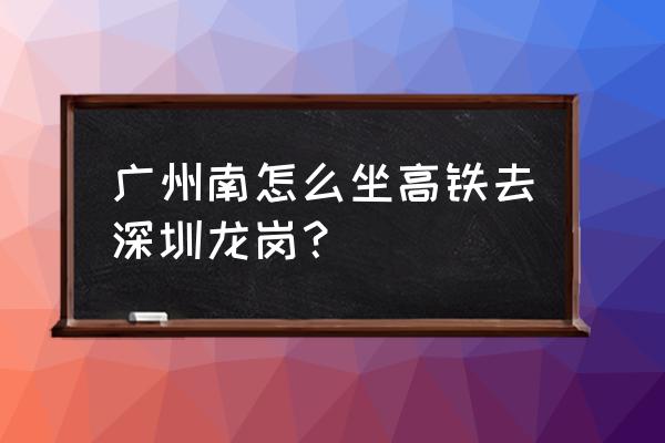 广州南站到深圳龙岗怎么坐车 广州南怎么坐高铁去深圳龙岗？