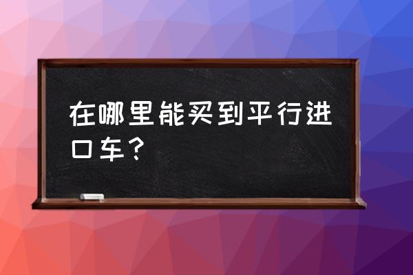 平行进口车哪里可以买到 在哪里能买到平行进口车？