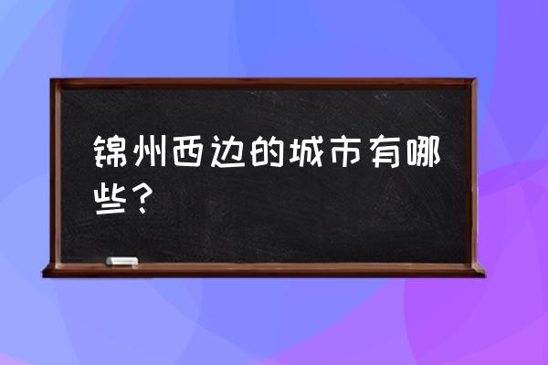 锦州周边城市哪个离锦州最近 锦州西边的城市有哪些？