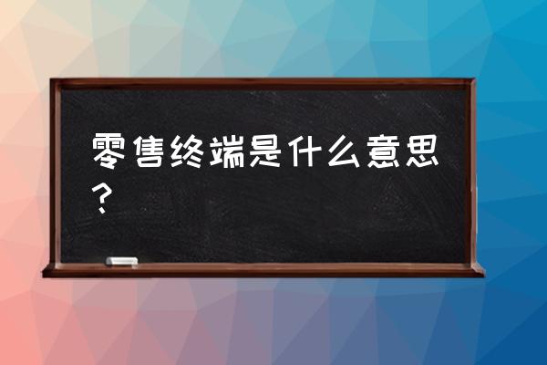 贵州零售终端体系是什么 零售终端是什么意思？