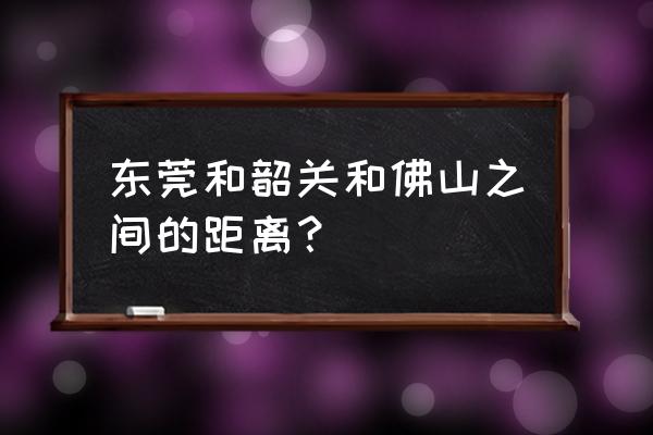 韶关到佛山多少条高速 东莞和韶关和佛山之间的距离？