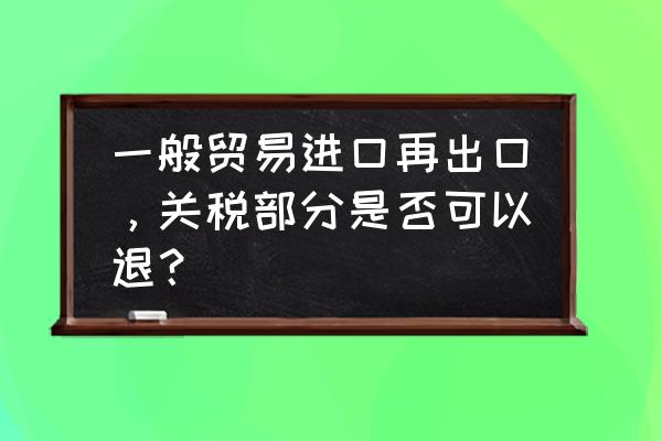 进口的东西再做出口怎么退税 一般贸易进口再出口，关税部分是否可以退？