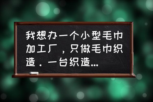 围巾加工厂多少机器 我想办一个小型毛巾加工厂，只做毛巾织造。一台织造机大概需要多少钱?想问一下大家大家。谢谢？