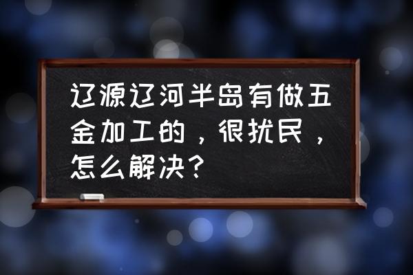 五金加工污染吗 辽源辽河半岛有做五金加工的，很扰民，怎么解决？