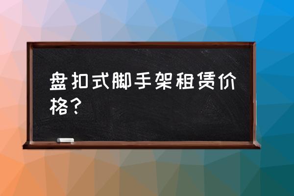 施工脚手架子租赁费每吨多少 盘扣式脚手架租赁价格？