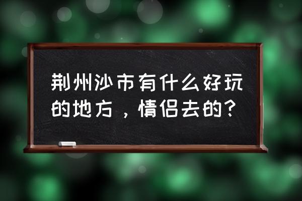 荆州有没有适合情侣玩的地方 荆州沙市有什么好玩的地方，情侣去的？