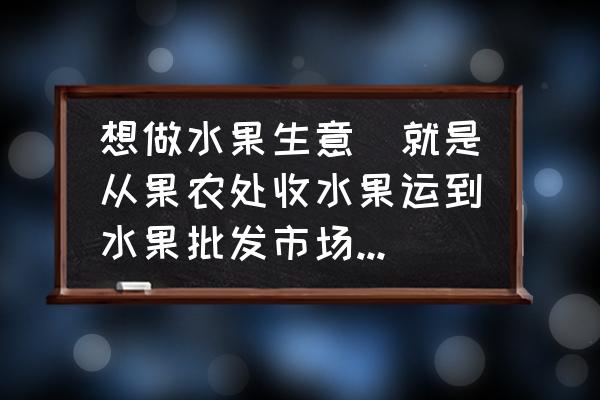 水果批发市场比较远怎么办 想做水果生意（就是从果农处收水果运到水果批发市场，比较远）应该注意些什么？利润大概有多少？急急急？