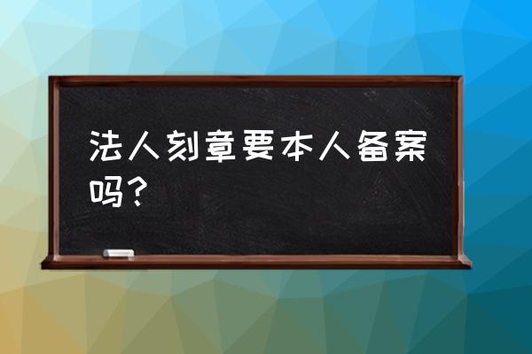 刻法人章需要备案吗 法人刻章要本人备案吗？