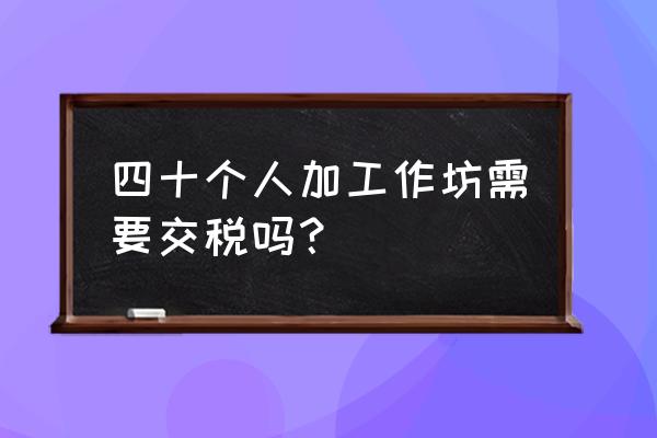 小代加工需要交税吗 四十个人加工作坊需要交税吗？