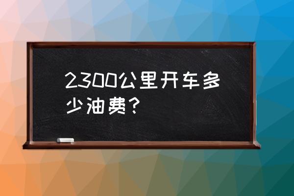 汉中开车到义乌需要多少油钱 2300公里开车多少油费？