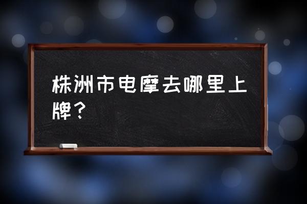 株洲电动车上牌在哪登记 株洲市电摩去哪里上牌？