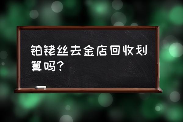 十堰废旧铂粉回收加工费多少钱 铂铑丝去金店回收划算吗？