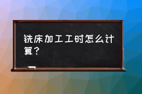 铣床加工工件定额怎么算的 铣床加工工时怎么计算？