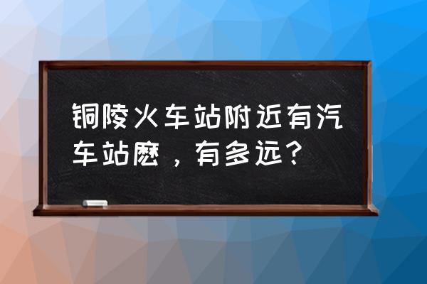 铜陵火车站到横埠怎么走 铜陵火车站附近有汽车站麽，有多远？