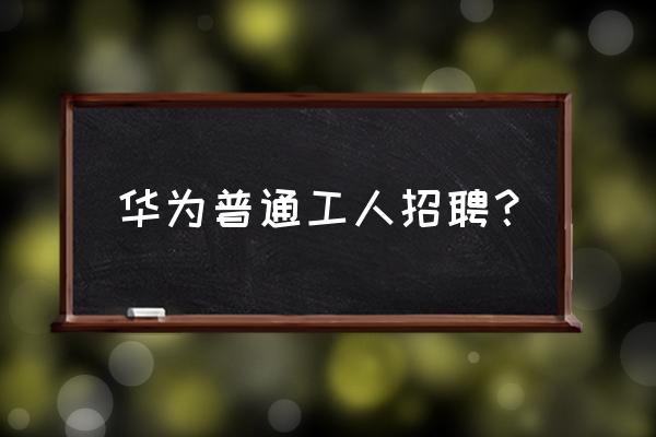 三门峡华为哪个店招工 华为普通工人招聘？