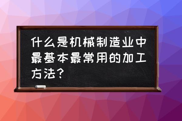 常见的几种机械加工方法 什么是机械制造业中最基本最常用的加工方法？