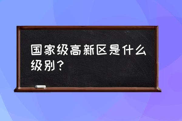 上饶高新区是什么级别单位 国家级高新区是什么级别？