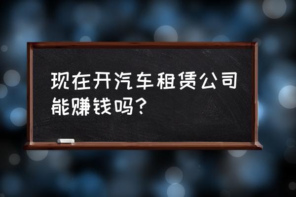 现在汽车租赁好不好弄 现在开汽车租赁公司能赚钱吗？