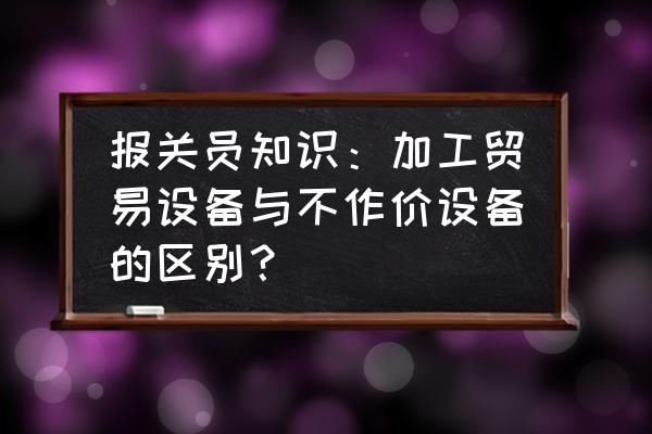 免税进口设备海关监管多少年 报关员知识：加工贸易设备与不作价设备的区别？