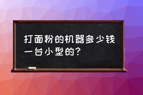 面粉加工机械多少钱一套 打面粉的机器多少钱一台小型的？