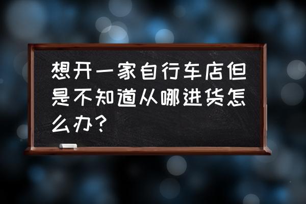 自行车零售店怎么进货 想开一家自行车店但是不知道从哪进货怎么办？