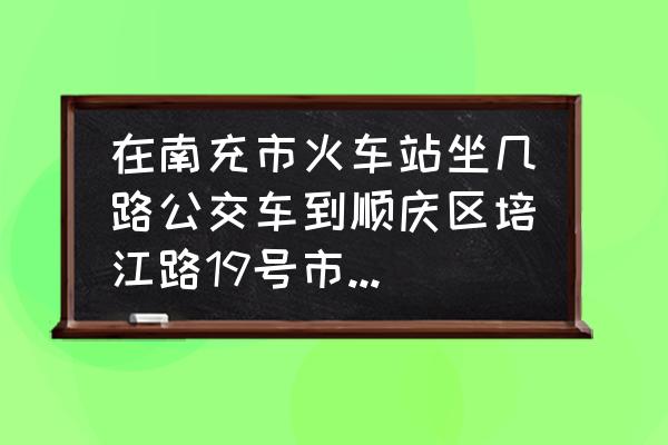 南充火车站到顺庆乘几路汽车 在南充市火车站坐几路公交车到顺庆区培江路19号市公共交易中心？