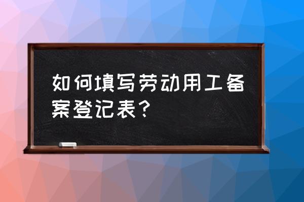 劳动用工备案表怎么填写 如何填写劳动用工备案登记表？