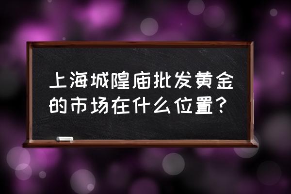 上海黄金批发市场好不好 上海城隍庙批发黄金的市场在什么位置？