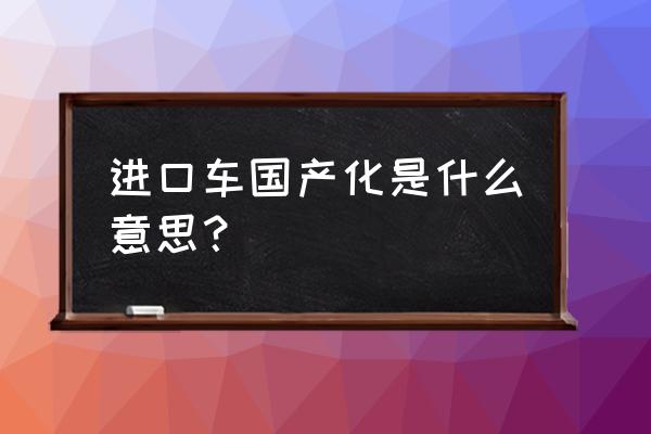 如果进口车国内生产会便宜吗 进口车国产化是什么意思？