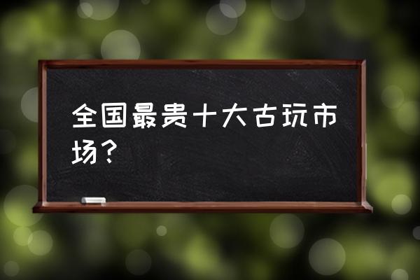 仿古做旧古董批发市场在哪里 全国最贵十大古玩市场？