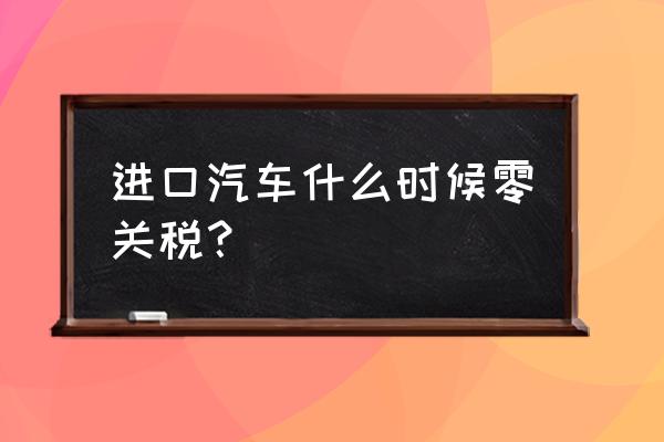 中国进口车什么时候降税 进口汽车什么时候零关税？