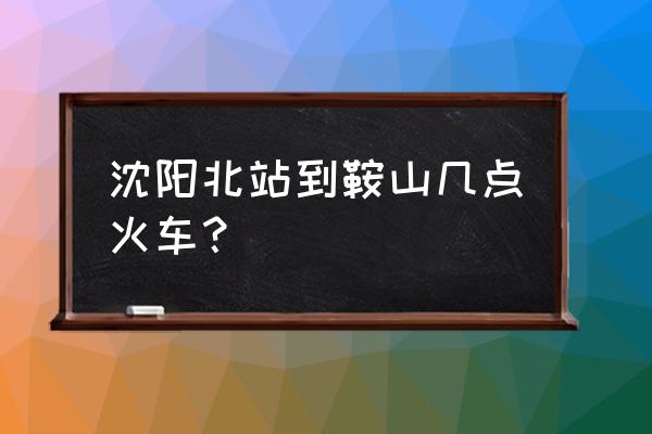 查沈阳北到鞍山火车有几点 沈阳北站到鞍山几点火车？