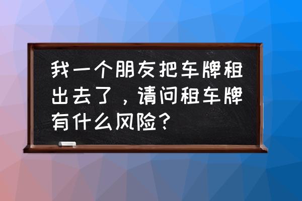 车牌租赁合同是否有效吗 我一个朋友把车牌租出去了，请问租车牌有什么风险？