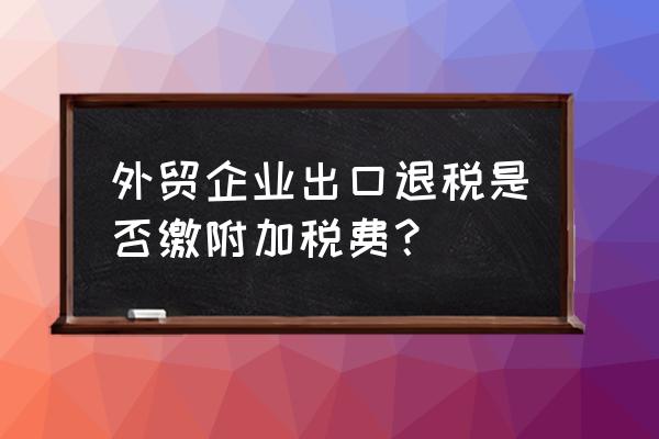 出口退税附加税要不要交 外贸企业出口退税是否缴附加税费？