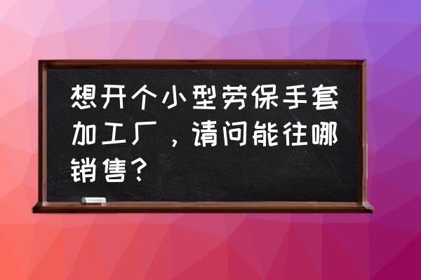 哪里批发劳保手套 想开个小型劳保手套加工厂，请问能往哪销售？