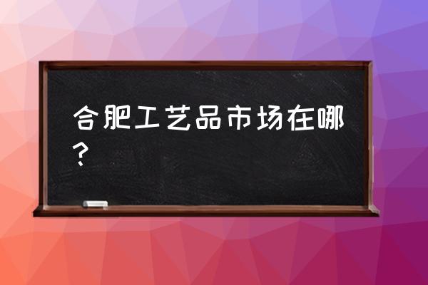 合肥茶具批发市场在哪里 合肥工艺品市场在哪？