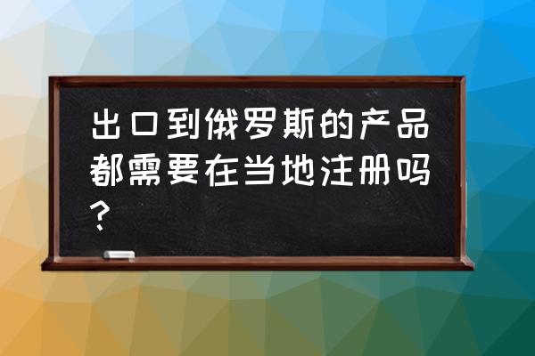 出口俄罗斯轮胎还要许可证吗 出口到俄罗斯的产品都需要在当地注册吗？