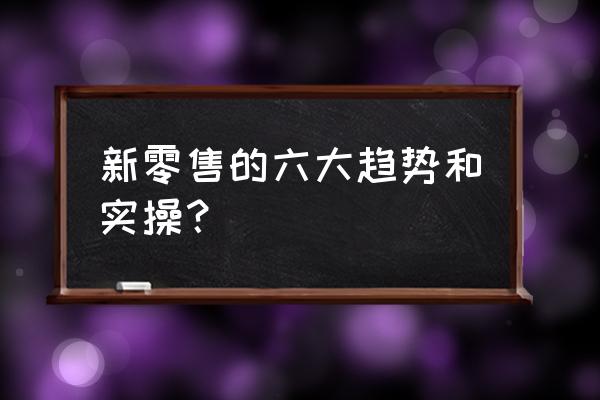 新零售涉及哪些技术 新零售的六大趋势和实操？