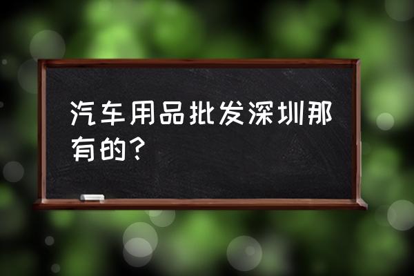 深圳汽车用品批发市场在哪里 汽车用品批发深圳那有的？