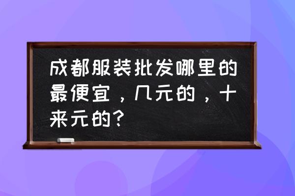 成都时装女鞋批发价格多少 成都服装批发哪里的最便宜，几元的，十来元的？