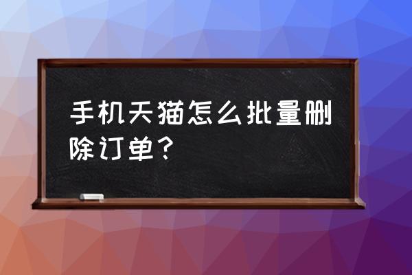 如何删除天猫手机详情 手机天猫怎么批量删除订单？