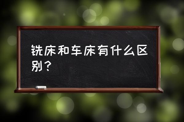 铣床用来加工什么和车床区别 铣床和车床有什么区别？