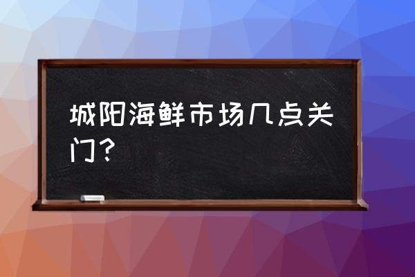 城阳海鲜批发市场开门了吗 城阳海鲜市场几点关门？