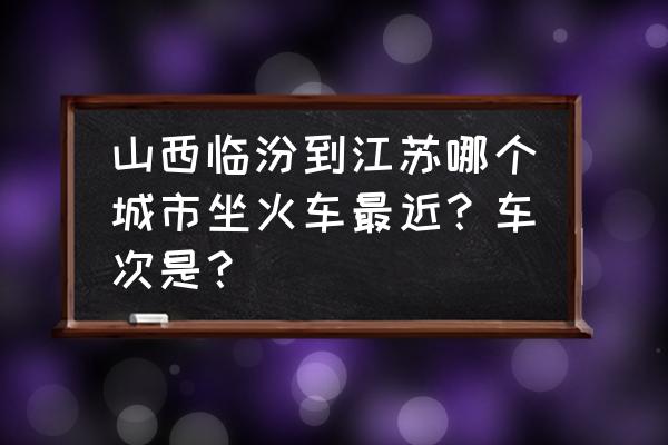 临汾到昆山怎么坐火车倒车 山西临汾到江苏哪个城市坐火车最近？车次是？