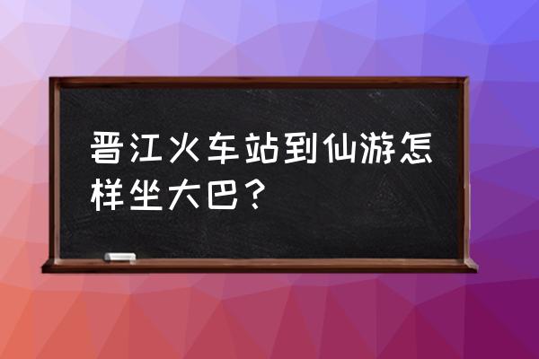 泉州旧车站有到仙游的车吗 晋江火车站到仙游怎样坐大巴？