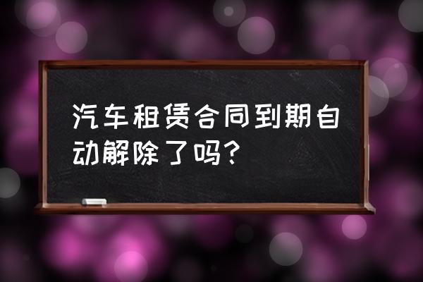 什么情况下解除车辆租赁协议 汽车租赁合同到期自动解除了吗？