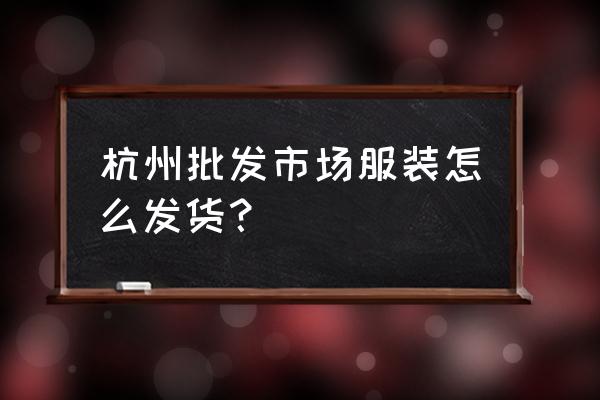 批发服装后怎么发货怎么办 杭州批发市场服装怎么发货？